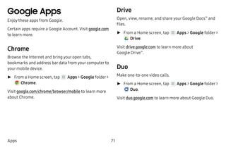 71Apps
Google Apps
Enjoy these apps from Google.
Certain apps require a Google Account. Visit google.com
to learn more.
Chrome
Browse the Internet and bring your open tabs,
bookmarks and address bar data from your computer to
your mobile device.
►► From a Home screen, tap Apps > Google folder >
 Chrome.
Visit google.com/chrome/browser/mobile to learn more
about Chrome.
Drive
Open, view, rename, and share your Google Docs™
and
files.
►► From a Home screen, tap Apps > Google folder >
 Drive.
Visit drive.google.com to learn more about
Google Drive™
.
Duo
Make one-to-one video calls.
►► From a Home screen, tap Apps > Google folder >
 Duo.
Visit duo.google.com to learn more about Google Duo.
 