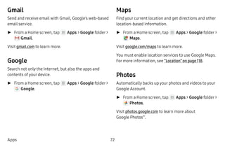 72Apps
Gmail
Send and receive email with Gmail, Google’s web-based
email service.
►► From a Home screen, tap Apps > Google folder >
 Gmail.
Visit gmail.com to learn more.
Google
Search not only the Internet, but also the apps and
contents of your device.
►► From a Home screen, tap Apps > Google folder >
 Google.
Maps
Find your current location and get directions and other
location-based information.
►► From a Home screen, tap Apps > Google folder >
 Maps.
Visit google.com/maps to learn more.
You must enable location services to use Google Maps.
For more information, see “Location” on page 118.
Photos
Automatically backs up your photos and videos to your
Google Account.
►► From a Home screen, tap Apps > Google folder >
 Photos.
Visit photos.google.com to learn more about
Google Photos™
.
 