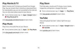 73Apps
Play Movies & TV
Watch movies and TV shows purchased from Google
Play. You can stream them instantly or download them
forviewing when you are not connected to the Internet.
You can also view videos saved on your device.
►► From a Home screen, tap Apps > Google folder >
 Play Movies & TV.
Visit play.google.com/store/movies to learn more.
Play Music
Play music and audio files on your device.
►► From a Home screen, tap Apps >  Play Music.
Visit play.google.com/music to learn more.
Play Store
Find new apps, movies and TV shows, music, books,
magazines, and games in Google Play store.
►► From a Home screen, tap Apps >  Play Store.
Visit play.google.com/store to learn more.
YouTube
View and upload YouTube™
videos right from your
device.
►► From a Home screen, tap Apps > Google folder >
 YouTube.
Visit youtube.com to learn more.
 