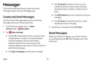 74Apps
Message+
This section describes how to create and send a
message using the Verizon Messages app.
Create and Send Messages
Use the Verizon Messages app to send and receive
messages with your friends and family.
1.	 From the Home screen, tap Apps >
Verizon folder >  Message+.
2.	 Tap  New message.
•	 Tap the To: field and then enter a contact name,
a mobile phone number, or an email address
using the keyboard. As you enter letters,
possible matches from your accounts and
contacts display on the screen. Touch a match to
add it to the message.
•	 Tap Type a message and enteryour message.
•	 Tap Attach to attach an item, such as
a postcard, picture, video, audio recording,
Glympse location, location, contact card, or
song.
•	 Tap Emoticon to insert emoticons into your
message.
•	 Tap Voice to record and insert an audio
recording into your message.
3.	 Review your message and tap Send.
Read Messages
When you receive a message, your phone notifies
you by displaying the New message icon in the
Status bar.
 