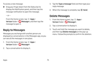75Apps
To access a new message:
►► Drag your finger down from the Status bar to
display the Notification panel, and then tap the
message notification to open the message.
– or –
From the Home screen, tap Apps >
Verizon folder >  Message+, and then tap the
message to open it.
Reply to Messages
Messages you exchange with another person are
displayed as conversations in the Messages app, so you
can see all the messages in one place.
1.	 From the Home screen, tap Apps >
Verizon folder >  Message+.
2.	 Tap a conversation to display it.
3.	 Tap the Type a message field and then type your
reply message.
4.	 When the message is complete, tap Send.
Delete Messages
1.	 From the Home screen, tap Apps >
Verizon folder >  Message+.
2.	 Tap a conversation to display it.
3.	 Touch and hold the message you want to delete,
and then tap Delete messages on the pop-up
menu. Follow the prompts to confirm the deletion.
 