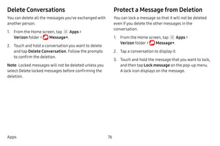 76Apps
Delete Conversations
You can delete all the messages you’ve exchanged with
another person.
1.	 From the Home screen, tap Apps >
Verizon folder >  Message+.
2.	 Touch and hold a conversation you want to delete
and tap Delete Conversation. Follow the prompts
to confirm the deletion.
Note: Locked messages will not be deleted unless you
select Delete locked messages before confirming the
deletion.
Protect a Message from Deletion
You can lock a message so that it will not be deleted
even if you delete the other messages in the
conversation.
1.	 From the Home screen, tap Apps >
Verizon folder >  Message+.
2.	 Tap a conversation to display it.
3.	 Touch and hold the message that you want to lock,
and then tap Lock message on the pop-up menu.
A lock icon displays on the message.
 