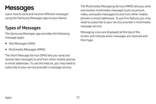 77Apps
Messages
Learn how to send and receive different messages
using the Samsung Messages app on your device.
Types of Messages
The Samsung Messages app provides the following
message types:
•	Text Messages (SMS)
•	Multimedia Messages (MMS)
The Short Message Service (SMS) lets you send and
receive text messages to and from other mobile phones
or email addresses. To use this feature, you may need to
subscribe to your service provider’s message service.
The Multimedia Messaging Service (MMS) lets you send
and receive multimedia messages (such as picture,
video, and audio messages) to and from other mobile
phones or email addresses. To use this feature, you may
need to subscribe to your service provider’s multimedia
message service.
Messaging icons are displayed at the top of the
screen and indicate when messages are received and
their type.
 