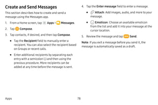 78Apps
Create and Send Messages
This section describes how to create and send a
message using the Messages app.
1.	 From a Home screen, tap Apps >  Messages.
2.	 Tap  Compose.
3.	 Tap contacts, if desired, and then tap Compose.
•	 Tap the Recipient field to manually enter a
recipient. You can also select the recipient based
on Groups or recent calls.
•	 Enter additional recipients by separating each
entry with a semicolon (;) and then using the
previous procedure. More recipients can be
added at any time before the message is sent.
4.	 Tap the Enter message field to enter a message.
•	 Attach: Add images, audio, and more to your
message.
•	 Emoticon: Choose an available emoticon
from the list and add it into your message at the
cursor location.
5.	 Review the message and tap Send.
Note: If you exit a message before you send it, the
message is automatically saved as a draft.
 