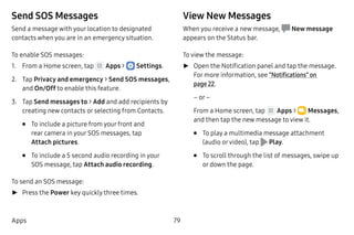 79Apps
Send SOS Messages
Send a message with your location to designated
contacts when you are in an emergency situation.
To enable SOS messages:
1.	 From a Home screen, tap Apps >  Settings.
2.	 Tap Privacy and emergency > Send SOS messages,
and On/Off to enable this feature.
3.	 Tap Send messages to > Add and add recipients by
creating new contacts or selecting from Contacts.
•	 To include a picture from your front and
rear camera in your SOS messages, tap
Attach pictures.
•	 To include a 5 second audio recording in your
SOS message, tap Attach audio recording.
To send an SOS message:
►► Press the Power key quickly three times.
View New Messages
When you receive a new message,  New message
appears on the Status bar.
To view the message:
►► Open the Notification panel and tap the message.
For more information, see “Notifications” on
page 22.
– or –
From a Home screen, tap Apps >  Messages,
and then tap the new message to view it.
•	 To play a multimedia message attachment
(audio orvideo), tap Play.
•	 To scroll through the list of messages, swipe up
or down the page.
 