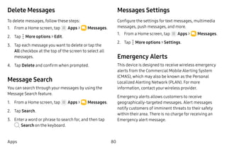 80Apps
Delete Messages
To delete messages, follow these steps:
1.	 From a Home screen, tap Apps >  Messages.
2.	 Tap  More options > Edit.
3.	 Tap each message you want to delete or tap the
All checkbox at the top of the screen to select all
messages.
4.	 Tap Delete and confirm when prompted.
Message Search
You can search through your messages by using the
Message Search feature.
1.	 From a Home screen, tap Apps >  Messages.
2.	 Tap Search.
3.	 Enter a word or phrase to search for, and then tap
Search on the keyboard.
Messages Settings
Configure the settings for text messages, multimedia
messages, push messages, and more.
1.	 From a Home screen, tap Apps >  Messages.
2.	 Tap  More options > Settings.
Emergency Alerts
This device is designed to receive wireless emergency
alerts from the Commercial Mobile Alerting System
(CMAS), which may also be known as the Personal
Localized Alerting Network (PLAN). For more
information, contact yourwireless provider.
Emergency alerts allows customers to receive
geographically-targeted messages. Alert messages
notify customers of imminent threats to their safety
within their area. There is no charge for receiving an
Emergency alert message.
 