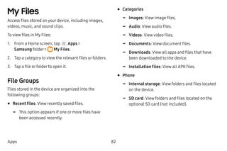 82Apps
My Files
Access files stored on your device, including images,
videos, music, and sound clips.
To view files in My Files:
1.	 From a Home screen, tap Apps >
Samsung folder >  My Files.
2.	 Tap a category to view the relevant files or folders.
3.	 Tap a file or folder to open it.
File Groups
Files stored in the device are organized into the
following groups:
•	Recent files: View recently saved files.
-- This option appears if one or more files have
been accessed recently.
•	Categories
-- Images: View image files.
-- Audio: View audio files.
-- Videos: View video files.
-- Documents: View document files.
-- Downloads: View all apps and files that have
been downloaded to the device.
-- Installation files: View all APK files.
•	Phone
-- Internal storage: View folders and files located
on the device.
-- SD card: View folders and files located on the
optional SD card (not included).
 