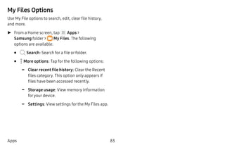 83Apps
My Files Options
Use My File options to search, edit, clear file history,
and more.
►► From a Home screen, tap Apps >
Samsung folder >  My Files. The following
options are available:
•	 Search: Search for a file or folder.
•	  More options: Tap for the following options:
-- Clear recent file history: Clear the Recent
files category. This option only appears if
files have been accessed recently.
-- Storage usage: View memory information
foryour device.
-- Settings: View settings for the My Files app.
 