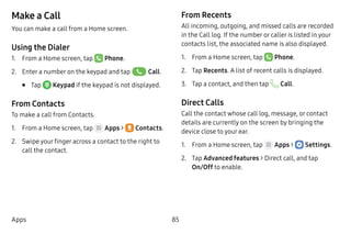 85Apps
Make a Call
You can make a call from a Home screen.
Using the Dialer
1.	 From a Home screen, tap  Phone.
2.	 Enter a number on the keypad and tap  Call.
•	 Tap  Keypad if the keypad is not displayed.
From Contacts
To make a call from Contacts.
1.	 From a Home screen, tap Apps >  Contacts.
2.	 Swipe your finger across a contact to the right to
call the contact.
From Recents
All incoming, outgoing, and missed calls are recorded
in the Call log. If the number or caller is listed in your
contacts list, the associated name is also displayed.
1.	 From a Home screen, tap Phone.
2.	 Tap Recents. A list of recent calls is displayed.
3.	 Tap a contact, and then tap Call.
Direct Calls
Call the contact whose call log, message, or contact
details are currently on the screen by bringing the
device close to your ear.
1.	 From a Home screen, tap Apps >  Settings.
2.	 Tap Advanced features > Direct call, and tap
On/Off to enable.
 