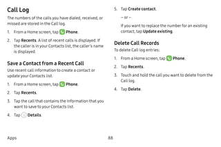 88Apps
Call Log
The numbers of the calls you have dialed, received, or
missed are stored in the Call log.
1.	 From a Home screen, tap Phone.
2.	 Tap Recents. A list of recent calls is displayed. If
the caller is in your Contacts list, the caller’s name
is displayed.
Save a Contact from a Recent Call
Use recent call information to create a contact or
update your Contacts list.
1.	 From a Home screen, tap Phone.
2.	 Tap Recents.
3.	 Tap the call that contains the information that you
want to save to your Contacts list.
4.	 Tap Details.
5.	 Tap Create contact.
– or –
If you want to replace the number for an existing
contact, tap Update existing.
Delete Call Records
To delete Call log entries:
1.	 From a Home screen, tap Phone.
2.	 Tap Recents.
3.	 Touch and hold the call you want to delete from the
Call log.
4.	 Tap Delete.
 