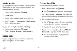 89Apps
Block a Number
By adding a caller to your Block list, future calls from
this number are sent directly to yourvoicemail, and
messages are not received.
1.	 From a Home screen, tap Phone.
2.	 Tap Recents.
3.	 Tap the calleryou want to add to the Block list.
4.	 Tap Details >  More options > Block contact.
Confirm when prompted.
You can also modify the Block list in Settings:
►► From a Home screen, tap Phone >
 More options > Settings > Block numbers.
Speed Dial
You can assign a shortcut number to a contact for
speed dialing their default number.
Create a Speed Dial
You can assign 999 speed dial numbers.
1.	 From a Home screen, tap Phone.
•	 Tap  Keypad if the keypad is not displayed.
2.	 Tap  More options > Speed dial. The Speed dial
screen displays the reserved speed dial numbers.
3.	 Tap an unassigned number.
•	 Tap Menu to select a different Speed dial
number than the next one in sequence.
•	 Number1 is reserved forVoicemail.
4.	 Type in a name or number, or tap Add from
Contacts to assign a contact to the number.
•	 The selected contact is displayed in the
Speed dial number box.
 