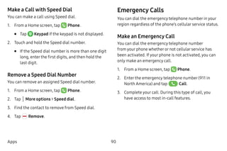 90Apps
Make a Call with Speed Dial
You can make a call using Speed dial.
1.	 From a Home screen, tap Phone.
•	 Tap  Keypad if the keypad is not displayed.
2.	 Touch and hold the Speed dial number.
•	 If the Speed dial number is more than one digit
long, enter the first digits, and then hold the
last digit.
Remove a Speed Dial Number
You can remove an assigned Speed dial number.
1.	 From a Home screen, tap Phone.
2.	 Tap  More options > Speed dial.
3.	 Find the contact to remove from Speed dial.
4.	 Tap Remove.
Emergency Calls
You can dial the emergency telephone number in your
region regardless of the phone’s cellular service status.
Make an Emergency Call
You can dial the emergency telephone number
from your phone whether or not cellular service has
been activated. If your phone is not activated, you can
only make an emergency call.
1.	 From a Home screen, tap Phone.
2.	 Enter the emergency telephone number (911 in
North America) and tap Call.
3.	 Complete your call. During this type of call, you
have access to most in-call features.
 