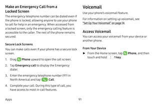 91Apps
Make an Emergency Call from a
Locked Screen
The emergency telephone number can be dialed even if
the phone is locked, allowing anyone to use your phone
to call for help in an emergency. When accessed from
a locked screen, only the emergency calling feature is
accessible to the caller. The rest of the phone remains
secured.
Secure Lock Screens
You can make calls even if your phone has a secure lock
screen.
1.	 Drag Phone upward to open the call screen.
2.	 Tap Emergency call to display the Emergency
dialer.
3.	 Enter the emergency telephone number (911 in
North America) and tap Call.
4.	 Complete your call. During this type of call, you
have access to most in-call features.
Voicemail
Use your phone’s voicemail feature.
For information on setting up voicemail, see
“Set Up YourVoicemail” on page 14.
Access Voicemail
You can access yourvoicemail from your device or
another phone.
From Your Device
►► From the Home screen, tap  Phone, and then
touch and hold  1 key.
 