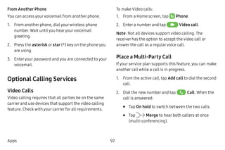 92Apps
From Another Phone
You can access yourvoicemail from another phone.
1.	 From another phone, dial yourwireless phone
number. Wait until you hearyourvoicemail
greeting.
2.	 Press the asterisk or star (*) key on the phone you
are using.
3.	 Enteryour password and you are connected to your
voicemail.
Optional Calling Services
Video Calls
Video calling requires that all parties be on the same
carrier and use devices that support the video calling
feature. Check with your carrier for all requirements.
To make Video calls:
1.	 From a Home screen, tap  Phone.
2.	 Enter a number and tap  Video call.
Note: Not all devices support video calling. The
receiver has the option to accept the video call or
answer the call as a regularvoice call.
Place a Multi-Party Call
If your service plan supports this feature, you can make
another call while a call is in progress.
1.	 From the active call, tap Add call to dial the second
call.
2.	 Dial the new number and tap Call. When the
call is answered:
•	 Tap On hold to switch between the two calls.
•	 Tap Merge to hear both callers at once
(multi-conferencing).
 
