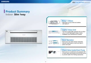 1717
Product Summary
Indoor Slim 1way
Body = 135mm
Ideal type for any small and shallow
void space H
Lighter Indoor Unit
The first to apply ABS cabinets into its indoor
units. It’s slim lightweight design makes
installation and maintenance a breeze.
Quiet Operation
Samsung’s new blade design drastically
reduces noise levels, so you can relax in
peace and quiet.
Check Valve Inside Drain Pump
Samsung’s air conditioners are equipped with
a check valve built directly into the drain pump
to prevent water from flowing backwards.
 