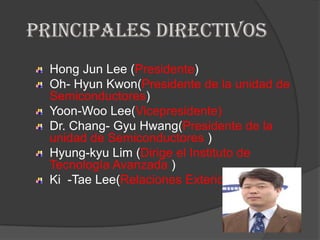 Principales directivosHong Jun Lee (Presidente)Oh- Hyun Kwon(Presidente de la unidad de Semiconductores)Yoon-Woo Lee(Vicepresidente)Dr. Chang- Gyu Hwang(Presidente de la unidad de Semiconductores )Hyung-kyu Lim (Dirige el Instituto de Tecnología Avanzada )Ki  -Tae Lee(Relaciones Exteriores )
