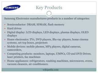 Key Products
Samsung Electronics manufactures products in a number of categories:
 Semiconductor: DRAM, SDRAM, flash memory
 Hard drives
 Digital display: LCD displays, LED displays, plasma displays, OLED
displays
 Home electronics: TVs, DVD players, Blu-ray players, home cinema
systems, set-top boxes, projectors
 Mobile devices: mobile phones, MP3 players, digital cameras,
camcorders,
 Computing products: monitors, laptops, UMPCs, CD and DVD Drives,
laser printers, fax machines
 Home appliances: refrigerators, washing machines, microwaves, ovens,
vacuum cleaners, air conditioners.
wikipedia.com
 