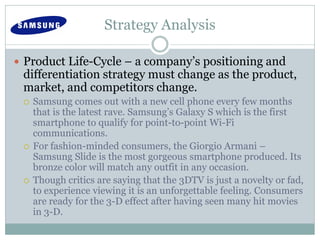 Strategy Analysis
 Product Life-Cycle – a company’s positioning and
differentiation strategy must change as the product,
market, and competitors change.
 Samsung comes out with a new cell phone every few months
that is the latest rave. Samsung’s Galaxy S which is the first
smartphone to qualify for point-to-point Wi-Fi
communications.
 For fashion-minded consumers, the Giorgio Armani –
Samsung Slide is the most gorgeous smartphone produced. Its
bronze color will match any outfit in any occasion.
 Though critics are saying that the 3DTV is just a novelty or fad,
to experience viewing it is an unforgettable feeling. Consumers
are ready for the 3-D effect after having seen many hit movies
in 3-D.
 