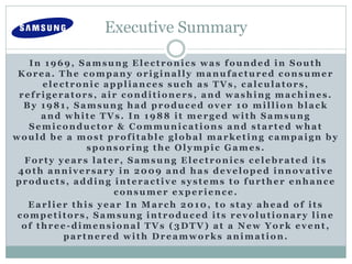 Executive Summary
In 1969, Samsung Electronics was founded in South
Korea. The company originally manufactured consumer
electronic appliances such as TVs, calculators,
refrigerators, air conditioners, and washing machines.
By 1981, Samsung had produced over 10 million black
and white TVs. In 1988 it merged with Samsung
Semiconductor & Communications and started what
would be a most profitable global marketing campaign by
sponsoring the Olympic Games.
Forty years later, Samsung Electronics celebrated its
40th anniversary in 2009 and has developed innovative
products, adding interactive systems to further enhance
consumer experience.
Earlier this year In March 2010, to stay ahead of its
competitors, Samsung introduced its revolutionary line
of three-dimensional TVs (3DTV) at a New York event,
partnered with Dreamworks animation.
 