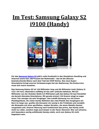Im Test: Samsung Galaxy S2
       i9100 (Handy)




Für das Samsung Galaxy S2 gibt’s volle Punktzahl in den Disziplinen Handling und
Internet sowie fast 100 Prozent bei Multimedia - das ist die überaus
beeindruckende Bilanz nach dem Test bei CHIP Online. Das neue Super-
Smartphone bringt enorme Verbesserungen bei der Bedienung. Die Konkurrenz
muss sich warm anziehen.

Das Samsung Galaxy S2 ist 124 Millimeter lang und 66 Millimeter breit (Galaxy S:
123 x 64 mm). Besonders auffällig ist das sehr schlanke Gehäuse. Mit 8,5
Millimeter (an der dicksten Stelle 9,4 Millimeter) gilt das Galaxy S2 laut Hersteller
als derzeit dünnstes Smartphone. Mit gerade einmal 116 Gramm wiegt es sogar
einen Tick weniger als sein Vorgänger. Das schafft Samsung nur mit einem
Plastikgehäuse. Da vielen Handy-Ästheten das viele Plastik des Vorgängers ein
Dorn im Auge war, greifen die Koreaner ein wenig in die Trickkiste und veredeln
die Rückseite mit einer geriffelten, matten Struktur, die einen Metallic-Deckel
vorgaukeln soll. Unserer Meinung nach funktioniert das prima, das Handy wirkt
nicht nur edler, sondern liegt auch besser in der Hand. Dennoch: Wer auf schwere,
sich besonders wertig anfühlende Handys steht, wird vom Galaxy S2 nicht
begeistert sein.
 