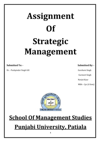 Assignment
                          Of
                      Strategic
                     Management
Submitted To: -                   Submitted By: -

Dr. - Pushpinder Singh Gill       Gursharn Singh

                                  Gurmeet Singh

                                  Navjot Kaur

                                  MBA – 2yr (4 Sem)




  School Of Management Studies
         Punjabi University, Patiala
                              1
 