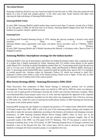 The Global Market

Samsung cell phones found its way into American hands for the first time in 1996, when they partnered with
Sprint on a line of sleek and compact phones. A few short years later, South America and Japan were
enjoying the high-end design of Samsung Mobile phones.

Samsung Mobile Today

In early 2009, Samsung Mobile's global market share stood at more than 17 percent, second only to Nokia.
In the 3rd quarter of 2008, for the first time in its history, Samsung Mobile shipped more than 50 million
handsets in a quarter--despite a global recession.

Samsung Facts

Lee Byung-chull founded Samsung Group in 1938, naming the start-up company a Korean word which
translates             to            "three               stars"              in                English.
Samsung Mobile enjoys agreements with major cell phone service providers such as T-Mobile, AT&T,
Sprint                         and                          Verizon                            Wireless.
In early 2009, Samsung Mobile and T-Mobile introduced the Memoir, a cell phone with a "Best in Class" 8-
Megapixel camera.

Samsung Mobiles: Smartphone strategy for the Indian market -

Samsung Mobile‘s line-up of smart phones and tablets has helped the handset maker rally a significant share
in a market that is largely dominated by Nokia. Samsung sold 12.6 million smart phones in the quarter
ended March 2011, boosting its global Smartphone market share by 7.4 percentage points from the previous
year to 12.2 per cent. It now ranks fourth after Nokia, Apple and Research in Motion (RIM). Samsung is
only 1.2 percentage points behind RIM and is expected to grab the number three spot in 2011 if it maintains
its current growth rate. Advance orders for Samsung‘s Galaxy S2, which was released in April 2011,
surpassed 3 million units within a week of the launch, posing a threat even to Apple. At this rate, its sales
are expected to top 14 million units in the current quarter.

Blue Ocean Strategy (BOS) – Samsung Electronics 2006-2010 -

Value Innovation, first component of Blue Ocean Strategy is Samsung‘s primary tool for product
development. Value Innovation Program centre was started in 1998 and by 2004 the centre was playing a
very key role in rapid growth of Samsung to become the world‘s top consumer electronics company. Many
cross-functional Blue Ocean project teams were at work, and had ingrained the approach in the corporate
culture with an annual conference presided over by their entire top management. One of the key successes
of VIP centre was, within five years of entering the mobile phone market, in 2003 Samsung has become the
No2 player in the mobile phones market.

Samsung BOS strategy has also helped it to maintain top position in TV market (since 2006-2010), Global;
LCD panel market since 2002. BOS is still at the core of the Samsung product strategy and company has
been able to make the necessary adaptations according to the business environment and changing consumer
preferences. In 2006 Samsung launched Market Driven Change (MDC) where its focus was on the
consumer insights and how to develop better and new products using consumer insights. One of the
successful results of the MDC was Flat panel LCD TV Bordeaux. This TV has played a crucial role in
Samsung overtaking Sony in the LCD market. In 2007 Samsung keeping focus of teenager customers has
launched a store in the Second Life Site. The virtual space will be used to showcase range of mobile
handsets to teenagers the future consumer group, in a competition-less way.
                                                     12
 