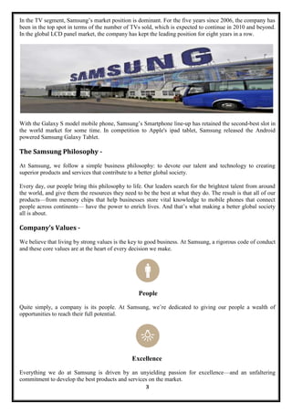 In the TV segment, Samsung‘s market position is dominant. For the five years since 2006, the company has
been in the top spot in terms of the number of TVs sold, which is expected to continue in 2010 and beyond.
In the global LCD panel market, the company has kept the leading position for eight years in a row.




With the Galaxy S model mobile phone, Samsung‘s Smartphone line-up has retained the second-best slot in
the world market for some time. In competition to Apple's ipad tablet, Samsung released the Android
powered Samsung Galaxy Tablet.

The Samsung Philosophy -
At Samsung, we follow a simple business philosophy: to devote our talent and technology to creating
superior products and services that contribute to a better global society.

Every day, our people bring this philosophy to life. Our leaders search for the brightest talent from around
the world, and give them the resources they need to be the best at what they do. The result is that all of our
products—from memory chips that help businesses store vital knowledge to mobile phones that connect
people across continents— have the power to enrich lives. And that‘s what making a better global society
all is about.

Company’s Values -
We believe that living by strong values is the key to good business. At Samsung, a rigorous code of conduct
and these core values are at the heart of every decision we make.




                                                   People

Quite simply, a company is its people. At Samsung, we‘re dedicated to giving our people a wealth of
opportunities to reach their full potential.




                                                Excellence

Everything we do at Samsung is driven by an unyielding passion for excellence—and an unfaltering
commitment to develop the best products and services on the market.
                                                      3
 
