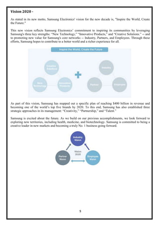 Vision 2020 -
As stated in its new motto, Samsung Electronics' vision for the new decade is, "Inspire the World, Create
the Future."

This new vision reflects Samsung Electronics‘ commitment to inspiring its communities by leveraging
Samsung's three key strengths: ―New Technology,‖ ―Innovative Products,‖ and ―Creative Solutions.‖ -- and
to promoting new value for Samsung's core networks -- Industry, Partners, and Employees. Through these
efforts, Samsung hopes to contribute to a better world and a richer experience for all.




As part of this vision, Samsung has mapped out a specific plan of reaching $400 billion in revenue and
becoming one of the world‘s top five brands by 2020. To this end, Samsung has also established three
strategic approaches in its management: ―Creativity,‖ ―Partnership,‖ and ―Talent.‖

Samsung is excited about the future. As we build on our previous accomplishments, we look forward to
exploring new territories, including health, medicine, and biotechnology. Samsung is committed to being a
creative leader in new markets and becoming a truly No. 1 business going forward.




                                                   5
 