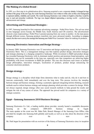 The Making of a Global Brand -
In 1993, as a first step in its globalization drive, Samsung acquired a new corporate identity. It changed its logo
and that of the group. In the new logo, the words Samsung Electronics were written in white color on blue color background
to represent stability, reliability and warmth. The words Samsung Electronics were written in English so that they would be
easy to read and remember worldwide. The logo was shaped elliptical representing a moving world - symbolizing
advancement and change.

Advertising and Promotional Strategies -

In 1997, Samsung launched its first corporate advertising campaign - Nobel Prize Series. This ad was aired
in nine languages across Europe, the Middle East, South America and CIS countries. The advertisement
showed a man (representing a Nobel Prize Laureate) passing from one scene to another. As the man passes
through different scenes, Samsung products transform into more advanced models. According to company
sources, the idea was to convey the message that Samsung uses Nobel Prize Laureates' ideas for making its products.


Samsung Electronics: Innovation and Design Strategy -

In January 2008, Samsung Electronics won 32 innovation and design engineering awards at the Consumer
Electronics Show. This is a management strategy case that explores product design, innovation strategies
and strategic planning in a changing competitive landscape. While investment in R&D and product design
has rewarded Samsung Electronics with its dominant market position and premium brand perception, such
dominance may not be sustainable in the long run, especially now that competitors are achieving higher
profitability with lower investments in R&D per product. The case also discusses such issues as product
design philosophies, innovation strategies, localization of products, product design outsourcing for
consumer electronics products.


Design strategy –

Design strategy is a discipline which helps firms determine what to make and do, why do it and how to
innovate contextually, both immediately and over the long term. This process involves the interplay
between design and business strategy, forming a systematic approach integrating holistic-thinking, research
methods used to inform business strategy and strategic planning which provides a context for design. While
not always required, design strategy often uses social research methods to help ground the results and
mitigate the risk of any course of action. The approach has proved useful for companies in a variety of
strategic scenarios.


Egypt – Samsung Announces 2010 Business Strategy -

Samsung Electronics     Co. Ltd., a leading mobile phone provider, recently hosted a roundtable discussion
focusing      on         the      company's      2009-2010       business       strategy     in      Egypt.
The main speaker at     the event was Mr. Duke Park, Branch Manager of the Samsung Cairo Office, who
provided his insights   into Samsung both globally and locally as well as an idea about the direction of the
company                        over                   the                     next                     year.

Mr. Park began his presentation with an overview of the history of Samsung Electronics since its inception
                                                            8
 