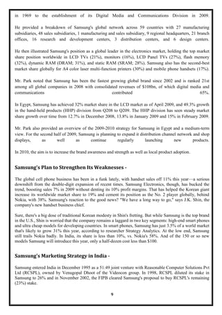 in 1969 to the establishment of its Digital Media and Communications Division in 2009.

He provided a breakdown of Samsung's global network across 59 countries with 27 manufacturing
subsidiaries, 48 sales subsidiaries, 1 manufacturing and sales subsidiary, 9 regional headquarters, 21 branch
offices, 16 research and development centers, 3 distribution centers, and 6 design centers.

He then illustrated Samsung's position as a global leader in the electronics market, holding the top market
share position worldwide in LCD TVs (21%), monitors (16%), LCD Panel TVs (27%), flash memory
(32%), dynamic RAM (DRAM; 31%), and static RAM (SRAM; 28%). Samsung also has the second-best
market share globally for A4 color laser multi-function printers (30%) and mobile phone handsets (17%).

Mr. Park noted that Samsung has been the fastest growing global brand since 2002 and is ranked 21st
among all global companies in 2008 with consolidated revenues of $108bn, of which digital media and
communications                                    contributed                                  65%.

In Egypt, Samsung has achieved 32% market share in the LCD market as of April 2009, and 49.3% growth
in the hand-held products (HHP) division from Q208 to Q209. The HHP division has seen steady market
share growth over time from 12.7% in December 2008, 13.8% in January 2009 and 15% in February 2009.

Mr. Park also provided an overview of the 2009-2010 strategy for Samsung in Egypt and a medium-term
view. For the second half of 2009, Samsung is planning to expand it distribution channel network and shop
displays,      as     well       as     continue       regularly       launching       new       products.

In 2010, the aim is to increase the brand awareness and strength as well as local product adoption.


Samsung's Plan to Strengthen Its Weaknesses -

The global cell phone business has been in a funk lately, with handset sales off 11% this year—a serious
downshift from the double-digit expansion of recent times. Samsung Electronics, though, has bucked the
trend, boosting sales 7% in 2009 without denting its 10% profit margins. That has helped the Korean giant
increase its worldwide market share to 19% and cement its position as the No. 2 player globally, behind
Nokia, with 38%. Samsung's reaction to the good news? "We have a long way to go," says J.K. Shin, the
company's new handset business chief.

Sure, there's a big dose of traditional Korean modesty in Shin's fretting. But while Samsung is the top brand
in the U.S., Shin is worried that the company remains a laggard in two key segments: high-end smart phones
and ultra cheap models for developing countries. In smart phones, Samsung has just 3.5% of a world market
that's likely to grow 31% this year, according to researcher Strategy Analytics. At the low end, Samsung
still trails Nokia badly. In India, its share is less than 10%, vs. Nokia's 58%. And of the 150 or so new
models Samsung will introduce this year, only a half-dozen cost less than $100.


Samsung's Marketing Strategy in India -

Samsung entered India in December 1995 as a 51:49 joint venture with Reasonable Computer Solutions Pvt
Ltd (RCSPL), owned by Venugopal Dhoot of the Videocon group. In 1998, RCSPL diluted its stake in
Samsung to 26% and in November 2002, the FIPB cleared Samsung's proposal to buy RCSPL's remaining
(23%) stake.

                                                      9
 