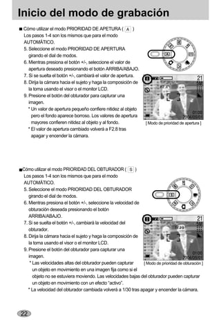 Inicio del modo de grabación
 Cómo utilizar el modo PRIORIDAD DE APETURA (               )
 Los pasos 1-4 son los mismos que para el modo
 AUTOMÁTICO.
 5. Seleccione el modo PRIORIDAD DE APERTURA
    girando el dial de modos.
 6. Mientras presiona el botón +/-, seleccione el valor de
    apertura deseado presionando el botón ARRIBA/ABAJO.
 7. Si se suelta el botón +/-, cambiará el valor de apertura.
 8. Dirija la cámara hacia el sujeto y haga la composición de
    la toma usando el visor o el monitor LCD.
 9. Presione el botón del obturador para capturar una
    imagen.
    * Un valor de apertura pequeño confiere nitidez al objeto
      pero el fondo aparece borroso. Los valores de apertura
      mayores confieren nitidez al objeto y al fondo.             [ Modo de prioridad de apertura ]
    * El valor de apertura cambiado volverá a F2.8 tras
      apagar y encender la cámara.




Cómo utilizar el modo PRIORIDAD DEL OBTURADOR (             )
 Los pasos 1-4 son los mismos que para el modo
 AUTOMÁTICO.
 5. Seleccione el modo PRIORIDAD DEL OBTURADOR
    girando el dial de modos.
 6. Mientras presiona el botón +/-, seleccione la velocidad de
    obturación deseada presionando el botón
    ARRIBA/ABAJO.
 7. Si se suelta el botón +/-, cambiará la velocidad del
    obturador.
 8. Dirija la cámara hacia el sujeto y haga la composición de
    la toma usando el visor o el monitor LCD.
 9. Presione el botón del obturador para capturar una
    imagen.
     * Las velocidades altas del obturador pueden capturar     [ Modo de prioridad de obturación ]
       un objeto en movimiento en una imagen fija como si el
       objeto no se estuviera moviendo. Las velocidades bajas del obturador pueden capturar
       un objeto en movimiento con un efecto “activo”.
    * La velocidad del obturador cambiada volverá a 1/30 tras apagar y encender la cámara.




22
 