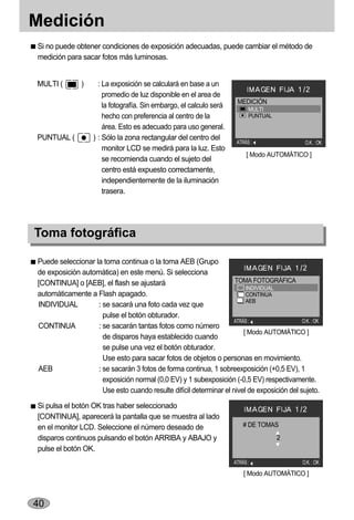 Medición
Si no puede obtener condiciones de exposición adecuadas, puede cambiar el método de
medición para sacar fotos más luminosas.


MULTI (        )     : La exposición se calculará en base a un
                       promedio de luz disponible en el area de
                                                                       MEDICIÓN
                       la fotografía. Sin embargo, el calculo será          MULTI
                       hecho con preferencia al centro de la                PUNTUAL
                       área. Esto es adecuado para uso general.
PUNTUAL (          ) : Sólo la zona rectangular del centro del
                                                                       ATRÁS :                 O.K. : OK
                       monitor LCD se medirá para la luz. Esto
                                                                           [ Modo AUTOMÁTICO ]
                       se recomienda cuando el sujeto del
                       centro está expuesto correctamente,
                       independientemente de la iluminación
                       trasera.




Toma fotográfica

Puede seleccionar la toma continua o la toma AEB (Grupo
de exposición automática) en este menú. Si selecciona
[CONTINUA] o [AEB], el flash se ajustará                            TOMA FOTOGRÁFICA
                                                                         INDIVIDUAL
automáticamente a Flash apagado.                                         CONTINUA
                                                                         AEB
INDIVIDUAL         : se sacará una foto cada vez que
                     pulse el botón obturador.
                                                                    ATRÁS :                 O.K. : OK
CONTINUA           : se sacarán tantas fotos como número
                                                                        [ Modo AUTOMÁTICO ]
                     de disparos haya establecido cuando
                     se pulse una vez el botón obturador.
                     Use esto para sacar fotos de objetos o personas en movimiento.
AEB                : se sacarán 3 fotos de forma continua, 1 sobreexposición (+0,5 EV), 1
                     exposición normal (0,0 EV) y 1 subexposición (-0,5 EV) respectivamente.
                     Use esto cuando resulte difícil determinar el nivel de exposición del sujeto.
Si pulsa el botón OK tras haber seleccionado
[CONTINUA], aparecerá la pantalla que se muestra al lado
en el monitor LCD. Seleccione el número deseado de                        # DE TOMAS
disparos continuos pulsando el botón ARRIBA y ABAJO y                                 2
pulse el botón OK.
                                                                      ATRÁS :                 O.K. : OK
                                                                          [ Modo AUTOMÁTICO ]



40
 