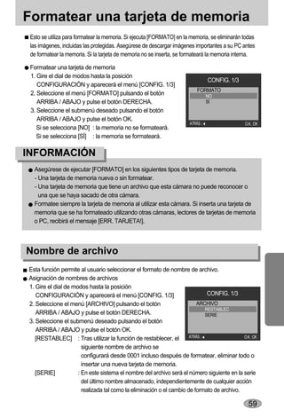 Formatear una tarjeta de memoria
 Esto se utiliza para formatear la memoria. Si ejecuta [FORMATO] en la memoria, se eliminarán todas
 las imágenes, incluidas las protegidas. Asegúrese de descargar imágenes importantes a su PC antes
 de formatear la memoria. Si la tarjeta de memoria no se inserta, se formateará la memoria interna.

 Formatear una tarjeta de memoria
 1. Gire el dial de modos hasta la posición
                                                                              CONFIG. 1/3
    CONFIGURACIÓN y aparecerá el menú [CONFIG. 1/3]
                                                                         FORMATO
 2. Seleccione el menú [FORMATO] pulsando el botón                            NO
    ARRIBA / ABAJO y pulse el botón DERECHA.                                  SÍ
 3. Seleccione el submenú deseado pulsando el botón
    ARRIBA / ABAJO y pulse el botón OK.
                                                                      ATRÁS                   O.K. :OK
    Si se selecciona [NO] : la memoria no se formateará.
    Si se selecciona [SÍ] : la memoria se formateará.

INFORMACIÓN
  Asegúrese de ejecutar [FORMATO] en los siguientes tipos de tarjeta de memoria.
  - Una tarjeta de memoria nueva o sin formatear.
  - Una tarjeta de memoria que tiene un archivo que esta cámara no puede reconocer o
    una que se haya sacado de otra cámara.
  Formatee siempre la tarjeta de memoria al utilizar esta cámara. Si inserta una tarjeta de
  memoria que se ha formateado utilizando otras cámaras, lectores de tarjetas de memoria
  o PC, recibirá el mensaje [ERR. TARJETA!].



Nombre de archivo
Esta función permite al usuario seleccionar el formato de nombre de archivo.
Asignación de nombres de archivos
1. Gire el dial de modos hasta la posición
   CONFIGURACIÓN y aparecerá el menú [CONFIG. 1/3]                            CONFIG. 1/3
2. Seleccione el menú [ARCHIVO] pulsando el botón                         ARCHIVO
                                                                             RESTABLEC
   ARRIBA / ABAJO y pulse el botón DERECHA.                                  SERIE
3. Seleccione el submenú deseado pulsando el botón
   ARRIBA / ABAJO y pulse el botón OK.
   [RESTABLEC] : Tras utilizar la función de restablecer, el          ATRÁS                 O.K. :OK

                       siguiente nombre de archivo se
                       configurará desde 0001 incluso después de formatear, eliminar todo o
                       insertar una nueva tarjeta de memoria.
   [SERIE]           : En este sistema el nombre del archivo será el número siguiente en la serie
                       del último nombre almacenado, independientemente de cualquier acción
                       realizada tal como la eliminación o el cambio de formato de archivo.

                                                                                                59
 