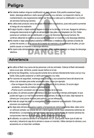 Peligro
 No intente realizar ninguna modificación en esta cámara. Esto podría ocasionar fuego,
 lesión, descarga eléctrica o daño severo a usted o a su cámara. La inspección interna, el
 mantenimiento y las reparaciones deben ser llevadas a cabo por su distribuidor o su Centro
 de servicios Samsung Camera.
 No utilice este producto cerca de gases inflamables o explosivos, pues esto podría aumentar
 el riesgo de una explosión.
 Si algún líquido u objeto extraño llegara a entrar en la cámara, no la use. Apague la cámara y
 enseguida desconecte la fuente de alimentación (las pilas o el Adaptador de CA). Debe
 ponerse en contacto con su distribuidor o Centro de Servicios Samsung Camera. No
 continúe utilizando la cámara ya que puede ocasionar un incendio o una descarga eléctrica.
 No inserte ni deje caer objetos extraños inflamables o metálicos en la cámara a través de
 puntos de acceso, p. ej. la ranura de la tarjeta de memoria y el receptáculo de pilas, ya que
 podría causar un incendio o descarga eléctrica.
 No opere esta cámara con las manos mojadas. Esto podría presentar un riesgo de descarga
 eléctrica.


Advertencia

No utilice el flash muy cerca de las personas o de los animales. Colocar el flash demasiado
cerca a sus ojos del tema, puede causar daños en el ojo.
Al tomar las fotografías, nunca apunte la lente de la cámara directamente hacia una luz muy
fuerte. Esto puede ocasionar un daño permanente a su vista.
Por razones de seguridad, mantenga este producto y sus accesorios fuera del alcance de
niños o de animales para evitar accidentes tales, como por ejemplo:
   Que se traguen las pilas o los accesorios pequeños de la cámara. Si ocurre algún
   accidente, consulte al médico inmediatamente.
   Podría ocurrir una lesión con las piezas móviles de la cámara.
Las pilas y la cámara pueden calentarse si se usan durante un tiempo prolongado, lo que
puede dar lugar a un mal funcionamiento de la cámara. Si este es el caso, deje reposar la
cámara por unos pocos minutos para permitir que se refresque.
No trate de cargar las pilas no recargables. Puede ocasionar una explosión. Esto puede
provocar una explosión.
No deje esta cámara en lugares sujetos a temperaturas extremadamente altas, tales como
un vehículo cerrado, luz directa del sol u otros lugares donde haya variaciones extremas de
temperatura. La exposición a temperaturas extremas puede afectar de manera adversa los
componentes internos de la cámara y podría ocasionar un incendio.
Al utilizarla, no cubra la cámara ni el Adaptador de CA. Esto puede hacer que el calor se
acumule y retuerza la caja de la cámara o cause un incendio. Utilice siempre la cámara y sus
accesorios en un área bien ventilada.



6
 