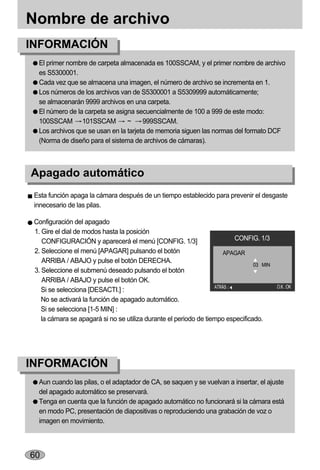 Nombre de archivo
INFORMACIÓN
  El primer nombre de carpeta almacenada es 100SSCAM, y el primer nombre de archivo
  es S5300001.
  Cada vez que se almacena una imagen, el número de archivo se incrementa en 1.
  Los números de los archivos van de S5300001 a S5309999 automáticamente;
  se almacenarán 9999 archivos en una carpeta.
  El número de la carpeta se asigna secuencialmente de 100 a 999 de este modo:
  100SSCAM 101SSCAM              ~     999SSCAM.
  Los archivos que se usan en la tarjeta de memoria siguen las normas del formato DCF
  (Norma de diseño para el sistema de archivos de cámaras).



Apagado automático
 Esta función apaga la cámara después de un tiempo establecido para prevenir el desgaste
 innecesario de las pilas.

 Configuración del apagado
 1. Gire el dial de modos hasta la posición
    CONFIGURACIÓN y aparecerá el menú [CONFIG. 1/3]                       CONFIG. 1/3
 2. Seleccione el menú [APAGAR] pulsando el botón                      APAGAR
    ARRIBA / ABAJO y pulse el botón DERECHA.
                                                                                 03 MIN
 3. Seleccione el submenú deseado pulsando el botón
    ARRIBA / ABAJO y pulse el botón OK.
                                                                   ATRÁS                  O.K. :OK
    Si se selecciona [DESACTI.] :
    No se activará la función de apagado automático.
    Si se selecciona [1-5 MIN] :
    la cámara se apagará si no se utiliza durante el periodo de tiempo especificado.




INFORMACIÓN
  Aun cuando las pilas, o el adaptador de CA, se saquen y se vuelvan a insertar, el ajuste
  del apagado automático se preservará.
  Tenga en cuenta que la función de apagado automático no funcionará si la cámara está
  en modo PC, presentación de diapositivas o reproduciendo una grabación de voz o
  imagen en movimiento.



60
 