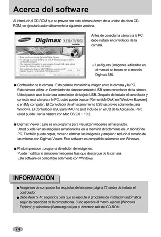 Acerca del software
Al introducir el CD-ROM que se provee con esta cámara dentro de la unidad de disco CD-
ROM, se ejecutará automáticamente la siguiente ventana.

                                                     Antes de conectar la cámara a la PC,
                                                     debe instalar el controlador de la
                                                     cámara.




                                                        Las figuras (imágenes) utilizadas en
                                                        el manual se basan en el modelo
                                                        Digimax 530.

  Controlador de la cámara : Esto permite transferir la imagen entre la cámara y la PC.
  Esta cámara utiliza un Controlador de almacenamiento USB como controlador de la cámara.
  Usted puede usar la cámara como lector de tarjeta USB. Después de instalar el controlador y
  conectar esta cámara a la PC, usted puede buscar [Removable Disk] en [Windows Explorer]
  o en [My computer]. El Controlador de almacenamiento USB se provee solamente para
  Windows. El Controlador USB para MAC no está incluído en el CD de la Aplicación. Pero
  usted puede usar la cámara con Mac OS 9,0 ~ 10,2.

  Digimax Viewer : Este es un programa para visualizar imágenes almacenadas.
  Usted puede ver las imágenes almacenadas en la memoria directamente en un monitor de
  PC. También puede copiar, mover o eliminar las imágenes y ampliar o reducir el tamaño de
  las mismas con Digimax Viewer. Este software es compatible solamente con Windows.

  PhotoImpression : programa de edición de imágenes.
  Puede modificar o almacenar imágenes fijas que descargue de la cámara.
  Este software es compatible solamente con Windows.




INFORMACIÓN
    Asegúrese de comprobar los requisitos del sistema (página 73) antes de instalar el
    controlador.
    Debe dejar 5~10 segundos para que se ejecute el programa de instalación automática
    según la capacidad de la computadora. Si no aparece el marco, ejecute [Windows
    Explorer] y seleccione [Samsung.exe] en el directorio raíz del CD-ROM




 74
 