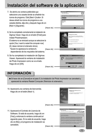 Instalación del software de la aplicación
7. Se abrirá una ventana pidiéndole que
  seleccione una carpeta donde se añadirán los
  iconos de programa. Click [Next >] button. Si
  desea añadir los iconos de programa a una
  carpeta distinta, elija otra y después haga clic en
  [Next >] (Siguiente).
                                                     [Hacer clic]

8. Se ha completado correctamente la instalación de
   Digimax Viewer. Haga clic en el botón [Finish] para
   instalar PhotoImpression.
   El sistema no se reiniciará aunque se seleccione la
   opción [Yes, I want to restart the computer now]
   (Sí, deseo reiniciar el ordenador ahora).
    *Quizá no aparezca la ventana 8,                 [Hacer clic]
     dependiendo de los requisitos del sistema.
9. Se ha completado la instalación de Digimax
   Viewer. Aparecerá la ventana de instalación
   de Photo Impression como se ve al lado.
   Haga clic en [OK].
                                                     [Hacer clic]



INFORMACIÓN
     Si hace clic en [Cancel] en el paso 9, la instalación de Photo Impression se cancelará y
     aparecerá la ventana Restart Computer (Reiniciar el ordenador).


10. Aparecerá una ventana de bienvenida.
    Haga clic en el botón [Next >].




                                                     [Hacer clic]


11. Aparecerá el Contrato de Licencia de
    Software. Si está de acuerdo, haga clic en
    [Yes] y entonces la ventana continuará al
    siguiente paso. Si no está de acuerdo, haga
    clic en [No] y el programa de instalación se
    cancelará.
                                                     [Hacer clic]

                                                                                            77
 