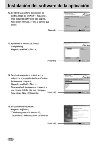 Instalación del software de la aplicación
12. Se abrirá una ventana de selección de
    destino. Haga clic en [Next >] (Siguiente).
    Para copiar los archivos en otra carpeta,
    haga clic en [Browse...] y elija la carpeta que
    desee.

                                                 [Hacer clic]




13. Aparecerá la ventana de [Select
    Components].
    Haga clic en el botón [Next >].




                                                 [Hacer clic]




14. Se abrirá una ventana pidiéndole que
    seleccione una carpeta donde se añadirán
    los iconos de programa.
    Haga clic en el botón [Next >].
    Si desea añadir los iconos de programa a
    una carpeta distinta, elija otra y después
    haga clic en [Next >] (Siguiente).         [Hacer clic]




15. Se completó la instalación.
    Haga clic en [Finish].
    *Quizá no aparezca la ventana 15,
     dependiendo de los requisitos del sistema.


                                                 [Hacer clic]




 78
 