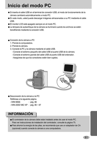 Inicio del modo PC
Si inserta el cable USB en el terminal de conexión USB, el modo de funcionamiento de la
cámara cambiará automáticamente a modo PC.
En este modo, usted puede descargar imágenes almacenadas a su PC mediante el cable
USB.
El monitor LCD está apagado siempre en el modo PC.
La lámpara de autoenfoque de la cámara se iluminará cuando los archivos se estén
transfiriendo mediante la conexión USB.



Conexión de la cámara a PC
1. Prenda la computadora.
2. Prenda la cámara.
3. Conecte la PC y la cámara mediante el cable USB.
   - Conecte el extremo pequeño del cable USB al puerto USB de la cámara.
   - Conecte el extremo grande del cable USB al puerto USB del ordenador.
   - Asegúrese de que los conectores estén bien sujetos.




Desconexión de la cámara a la PC
Refiérase a la siguiente página.
- WIN 98SE             : pág. 86
- WIN 2000/ ME/ XP : pág. 86 ~ 87



INFORMACIÓN
  El controlador de la cámara debe estar instalado antes de usar el modo PC.
  Para ver instrucciones de instalación del controlador, consulte la página 75.
  Para ahorrar la energía de las pilas, se recomienda que use un adaptador de CA
  (opcional) cuando conecte la cámara a una computadora.



                                                                                     81
 
