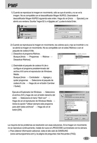 PMF
   1) Cuando se reproduce la imagen en movimiento, sólo se oye el sonido y no se ve la
      imagen. No es compatible con el descodificador Mogen MJPEG. Desinstale el
      descodificador Mogen MJPEG siguiendo este orden. Haga clic en [Inicio         Ejecutar] y se
      abrirá una ventana. Escriba "regsvr32 /u m3jpgdec.ax" y pulse la tecla Enter.




  2) Cuando se reproduzca la imagen en movimiento, los colores azul y rojo se invertirán o no
     se abrirá la imagen en movimiento. No es compatible con el códec ffdshow o con el
     paquete de codecs K-lite.
      Desactive el programa ffdshow.
      Busque [Inicio     Programas      ffdshow
      Desactivar ffdshow].

      Desinstale el paquete de codecs K-Lite o
      configure el programa predeterminado del
      archivo AVI como el reproductor de Windows
      Media.
      Busque [Inicio     Controlador      Agregar y
      quitar programas     Seleccione el paquete de
      codecs K-Lite      Haga clic en el botón Cambiar
      / Quitar].

     Ejecute el Explorador de Windows         Seleccione
     el archivo AVI y haga clic con el botón derecho del
     ratón     Seleccione el menú "Abrir con"
     Haga clic en el reproductor de Windows Media
     Active la opción "Utilizar siempre este programa
     para abrir estos archivos"     Haga clic en el
     botón [OK].




La mayoría de los problemas se resolverán con esas soluciones. Si la imagen en movimiento
no se reproduce continuamente, instale de nuevo el JPEGCODE suministrado con la cámara.
   Para obtener información adicional, visite el sitio web de SAMSUNG
   (www.samsungcamera.com) y la página de preguntas más frecuentes (FAQ).

                                                                                             93
 