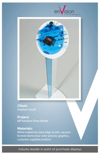 V
                            en isiona division of plastics plus, inc.




Client:
Stephen Gould

Project:
MP3reedom Floor Model

Materials:
White melamine, blue edge acrylic, vacuum
formed dome, four color process graphics,
customer supplied product


industry leader in point of purchase displays
 