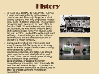 History




In 1938, LEE BYUNG CHULL (1910–1987) of
a large landowning family in the ujrveong
county founded Samsung Sanghoe, a small
trading company with forty employees located
in Su-dong It dealt in groceries. The company
prospered and Lee moved its head office to
Seoul in 1947. When the korean war broke
out, however, he was forced to leave Seoul
and started a sugar refinery in Busan. After
the war, in 1954, Lee built the wollen mill plant
in Daegu. It was the largest woolen mill ever
in the country and the company took on an
aspect of a major company.
Samsung diversified into many areas and
sought to establish Samsung as an industry
leader in a wide range of enterprises, moving
into businesses such as
insurance, securities, and retail. Lee placed
great importance on industrialization, and
focused his economic development strategy
on a handful of large domestic
conglomerates, protecting them from
competition and assisting them financially. He
later banned several foreign companies from
selling consumer electronics in South Korea in
order to protect Samsung from foreign

competition

 