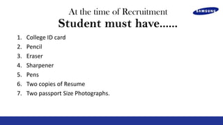 At the time of Recruitment

Student must have......
1.
2.
3.
4.
5.
6.
7.

College ID card
Pencil
Eraser
Sharpener
Pens
Two copies of Resume
Two passport Size Photographs.

 