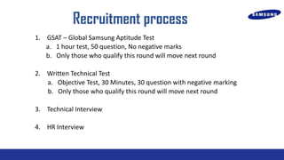 Recruitment process
1. GSAT C Global Samsung Aptitude Test
a. 1 hour test, 50 question, No negative marks
b. Only those who qualify this round will move next round
2. Written Technical Test
a. Objective Test, 30 Minutes, 30 question with negative marking
b. Only those who qualify this round will move next round
3. Technical Interview
4. HR Interview

 