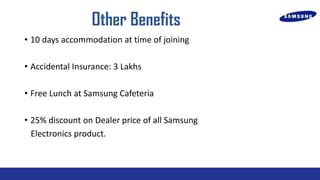 Other Benefits
? 10 days accommodation at time of joining
? Accidental Insurance: 3 Lakhs

? Free Lunch at Samsung Cafeteria
? 25% discount on Dealer price of all Samsung
Electronics product.

 