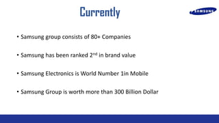 Currently
? Samsung group consists of 80+ Companies

? Samsung has been ranked 2nd in brand value
? Samsung Electronics is World Number 1in Mobile
? Samsung Group is worth more than 300 Billion Dollar

 