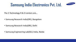 Samsung India Electronics Pvt. Ltd.
The 3 Technology R & D centers are
? Samsung Research India(SRI), Bangalore
? Samsung Research India(SRI), Delhi
? Samsung Engineering Lab(SEL) India, Noida

 