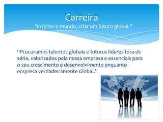 “Procuramos talentos globais e futuros líderes fora de
série, valorizados pela nossa empresa e essenciais para
o seu crescimento e desenvolvimento enquanto
empresa verdadeiramente Global.”
Carreira
"Inspirar o mundo, criar um futuro global."
 
