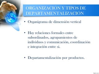 ORGANIZACIÓN Y TIPOS DE
DEPARTAMENTALIZACIÓN
• Organigrama de dimensión vertical
• Hay relaciones formales entre
subordinados, agrupamientos de
individuos y comunicación, coordinación
e integración entre si.
• Departamentalización por productos.
 