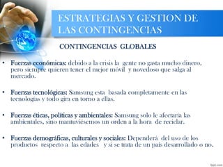 ESTRATEGIAS Y GESTION DE
LAS CONTINGENCIAS
CONTINGENCIAS GLOBALES
• Fuerzas económicas: debido a la crisis la gente no gasta mucho dinero,
pero siempre quieren tener el mejor móvil y novedoso que salga al
mercado.
• Fuerzas tecnológicas: Samsung esta basada completamente en las
tecnologías y todo gira en torno a ellas.
• Fuerzas éticas, políticas y ambientales: Samsung solo le afectaría las
ambientales, sino mantuviésemos un orden a la hora de reciclar.
• Fuerzas demográficas, culturales y sociales: Dependerá del uso de los
productos respecto a las edades y si se trata de un país desarrollado o no.
 